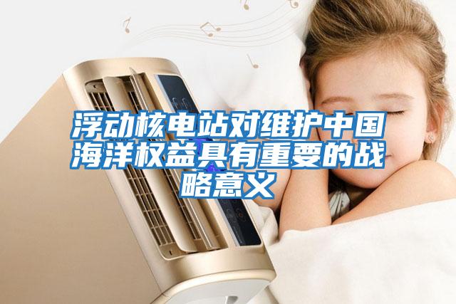 浮動(dòng)核電站對維護中國海洋權益具有重要的戰略意義