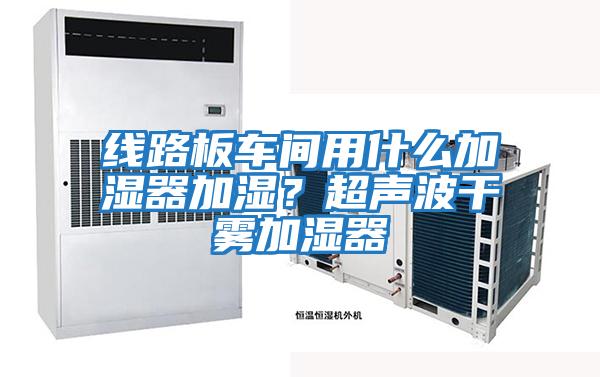 線(xiàn)路板車(chē)間用什么加濕器加濕？超聲波干霧加濕器
