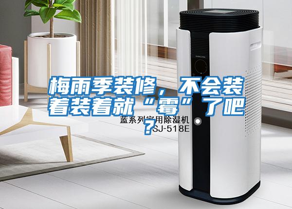 梅雨季裝修，不會(huì )裝著(zhù)裝著(zhù)就“霉”了吧？
