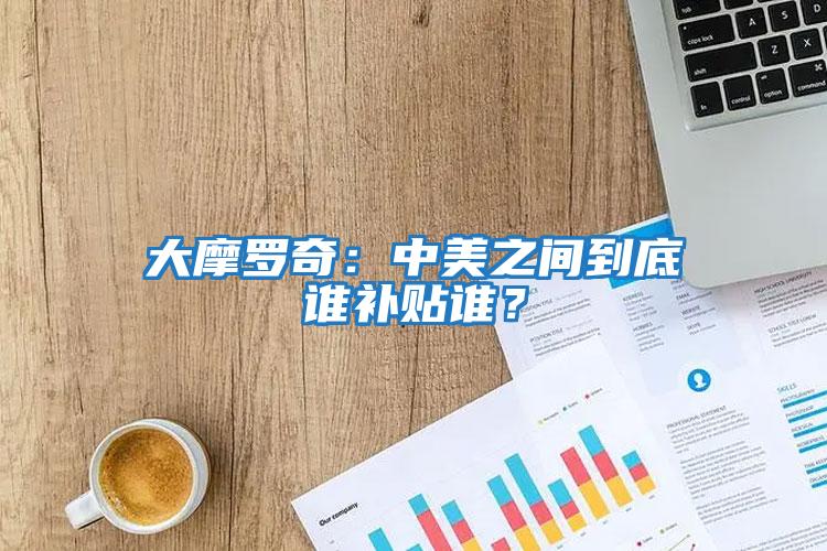 大摩羅奇：中美之間到底誰(shuí)補貼誰(shuí)？