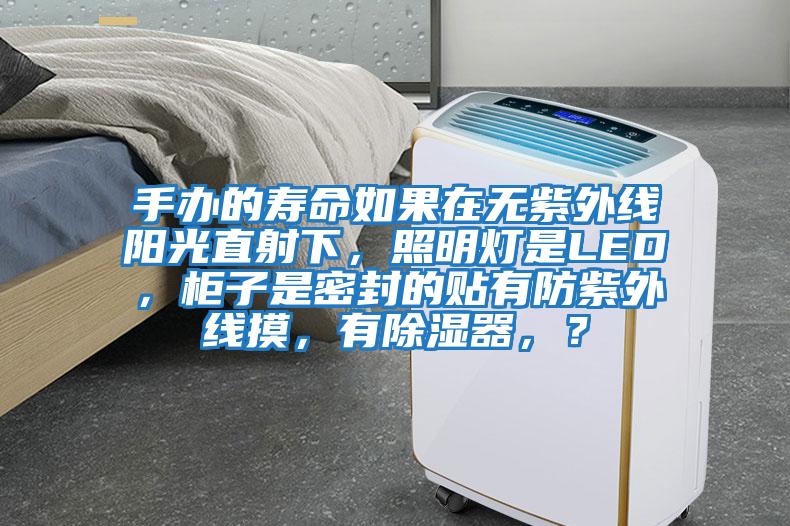 手辦的壽命如果在無(wú)紫外線(xiàn)陽(yáng)光直射下，照明燈是LED，柜子是密封的貼有防紫外線(xiàn)摸，有除濕器，？