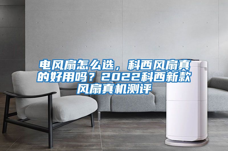 電風(fēng)扇怎么選，科西風(fēng)扇真的好用嗎？2022科西新款風(fēng)扇真機測評